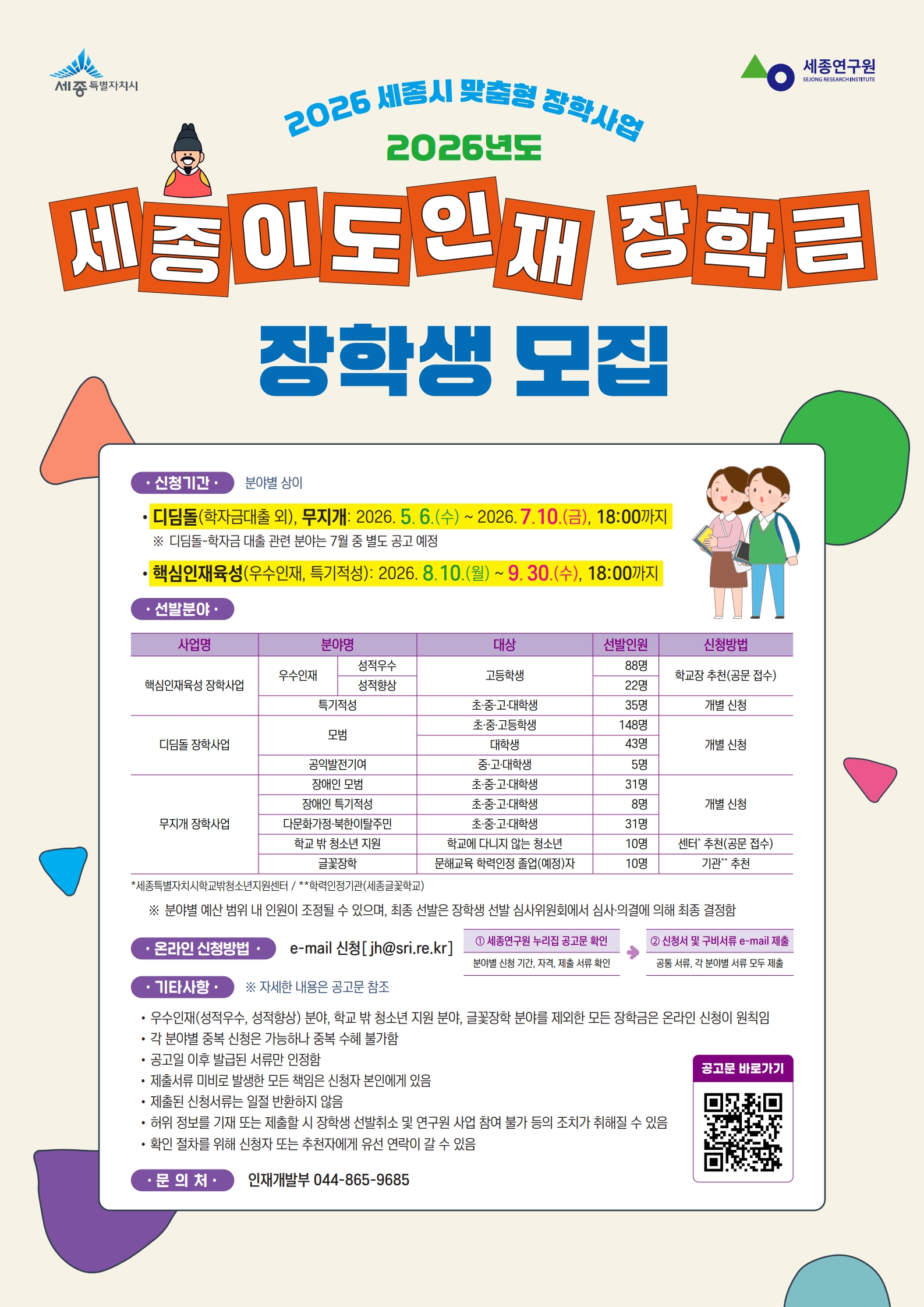  가. 신청기간: 분야별 상이   - 디딤돌(학자금대출관련 외), 무지개 장학사업: 2026. 5. 6.(수) ~ 7. 10.(금), 18:00까지 (종료)   - 핵심인재육성 장학사업 (특기적성):2026. 8. 10.(월) ~ 9. 30.(수), 18:00까지   나. 신청대상: 세종특별자치시 관내 고등학교 재학생  다. 신청방법: 개인별 이메일 제출(jh@sri.re.kr)   라. 요청사항: 특기적성분야 학생 참여 독려  마. 유의사항: 디딤돌, 무지개 장학사업 접수는 종료 되었으며, 핵심인재육성 장학사업만 접수함  바. 관련문의: 세종연구원 장학담당 044-865-9685